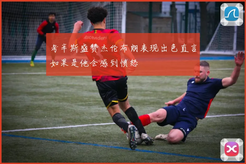 考辛斯盛赞杰伦布朗表现出色直言如果是他会感到愤怒