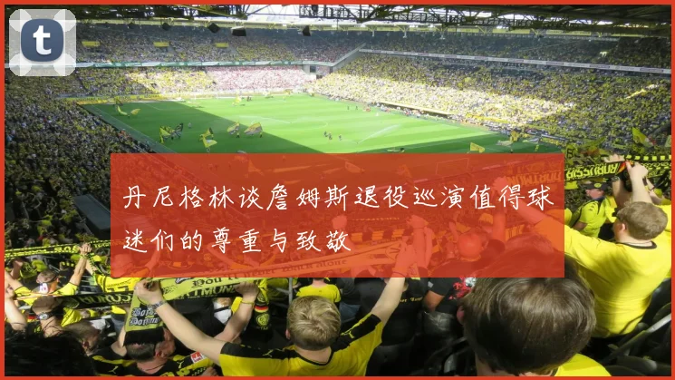 丹尼格林谈詹姆斯退役巡演值得球迷们的尊重与致敬