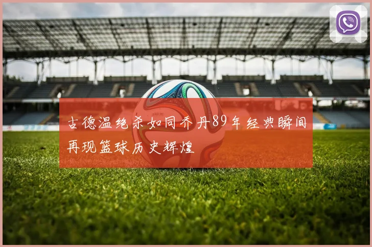 古德温绝杀如同乔丹89年经典瞬间再现篮球历史辉煌