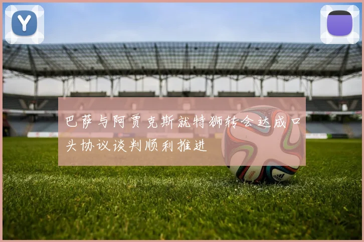 巴萨与阿贾克斯就特狮转会达成口头协议谈判顺利推进