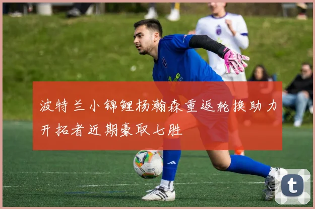 波特兰小锦鲤杨瀚森重返轮换助力开拓者近期豪取七胜