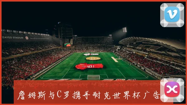 詹姆斯与C罗携手耐克世界杯广告互推山羊的告别剧本引发热议