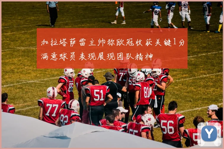 加拉塔萨雷主帅称欧冠收获关键1分满意球员表现展现团队精神