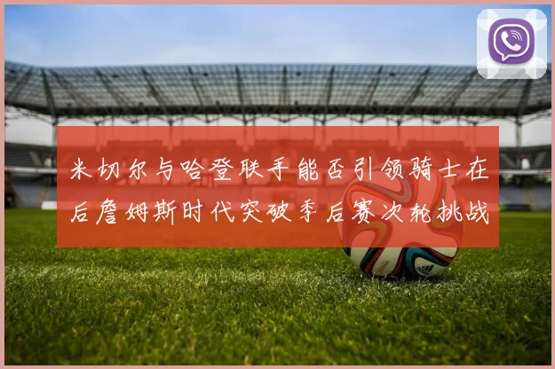 米切尔与哈登联手能否引领骑士在后詹姆斯时代突破季后赛次轮挑战