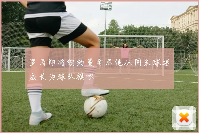 罗马即将续约曼奇尼他从国米球迷成长为球队旗帜