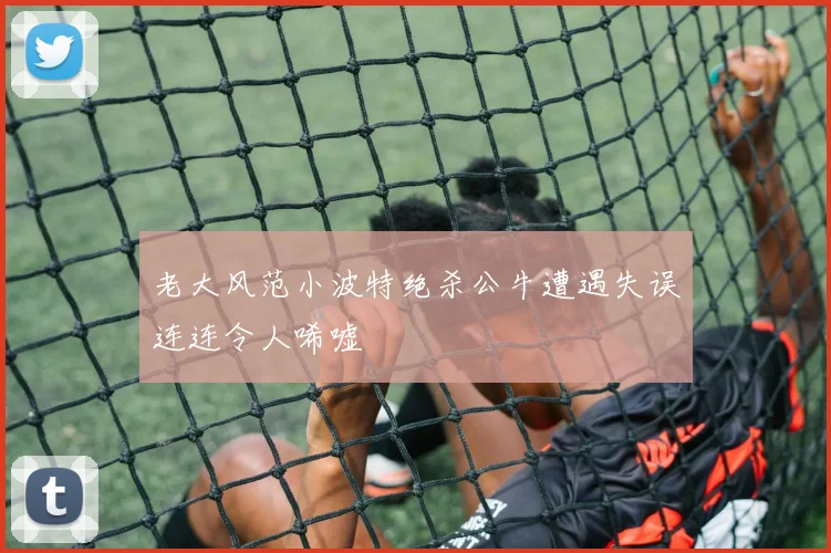 老大风范小波特绝杀公牛遭遇失误连连令人唏嘘