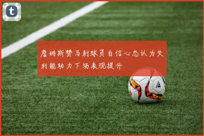 詹姆斯赞马刺球员自信心态认为失利能助力下场表现提升