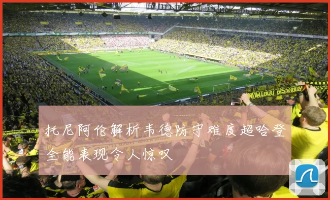 托尼阿伦解析韦德防守难度超哈登全能表现令人惊叹