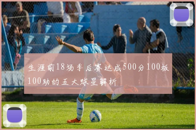 生涯前18场季后赛达成500分100板100助的五大球星解析