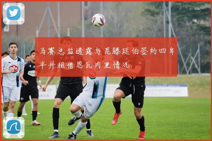 马赛总监透露与昆滕廷伯签约四年半并租借恩瓦内里情况