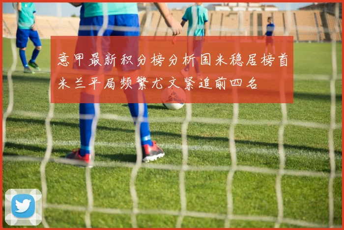 意甲最新积分榜分析国米稳居榜首米兰平局频繁尤文紧追前四名
