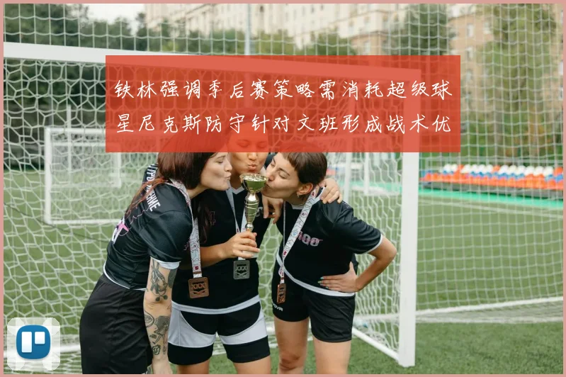 铁林强调季后赛策略需消耗超级球星尼克斯防守针对文班形成战术优势