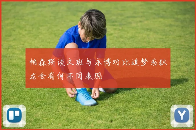 帕森斯谈文班与永博对比追梦或狄龙会有何不同表现