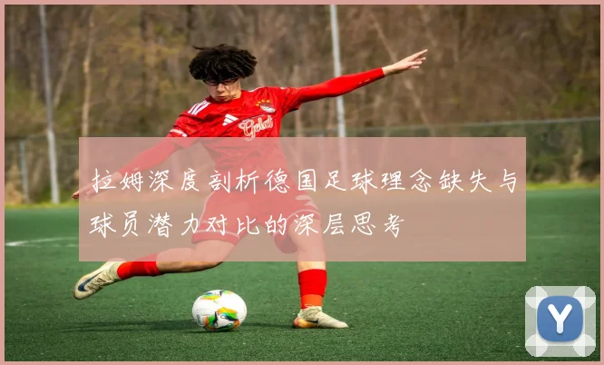 拉姆深度剖析德国足球理念缺失与球员潜力对比的深层思考