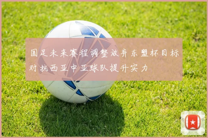 国足未来赛程调整放弃东盟杯目标对抗西亚中亚球队提升实力