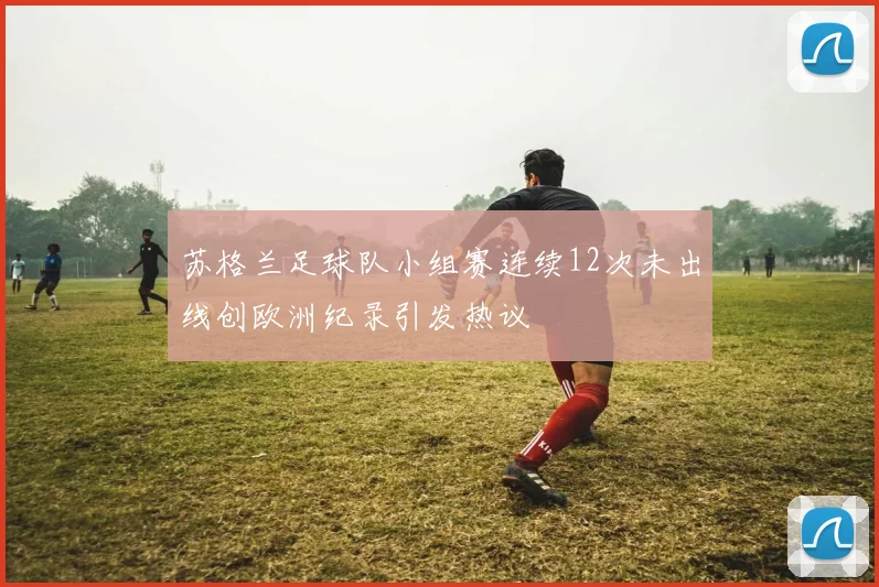 苏格兰足球队小组赛连续12次未出线创欧洲纪录引发热议