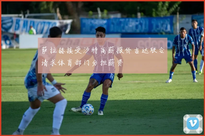 萨拉赫接受沙特高薪报价吉达联合请求体育部门分担薪资