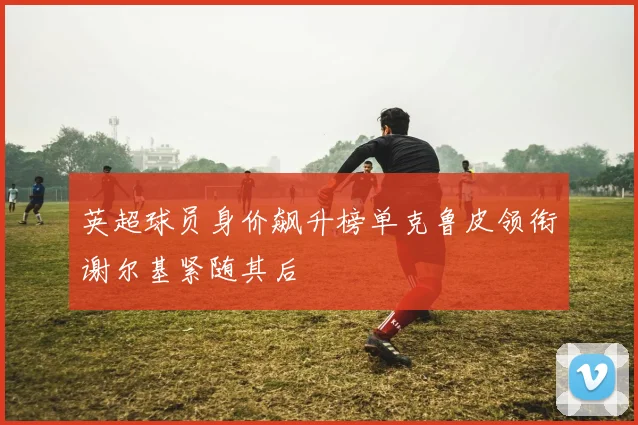 英超球员身价飙升榜单克鲁皮领衔谢尔基紧随其后