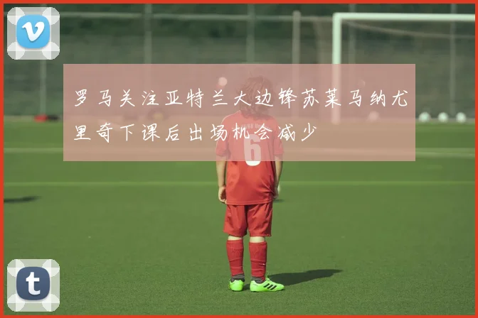 罗马关注亚特兰大边锋苏莱马纳尤里奇下课后出场机会减少